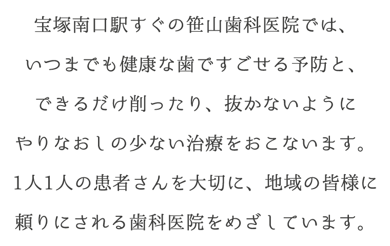 宝塚南口駅すぐの笹山歯科医院では、いつまでも健康な歯ですごせる予防と、できるだけ削ったり、抜かないようにやりなおしの少ない治療をおこないます。1人1人の患者さんを大切に、地域の皆様に頼りにされる歯科医院をめざしています。