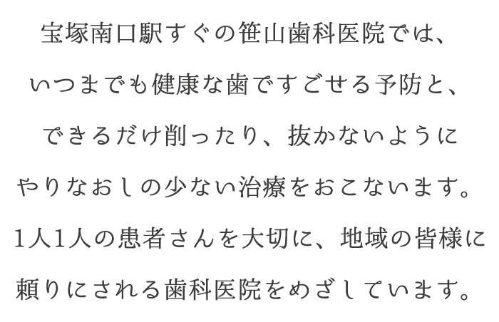 宝塚南口駅すぐの笹山歯科医院では、いつまでも健康な歯ですごせる予防と、できるだけ削ったり、抜かないようにやりなおしの少ない治療をおこないます。1人1人の患者さんを大切に、地域の皆様に頼りにされる歯科医院をめざしています。