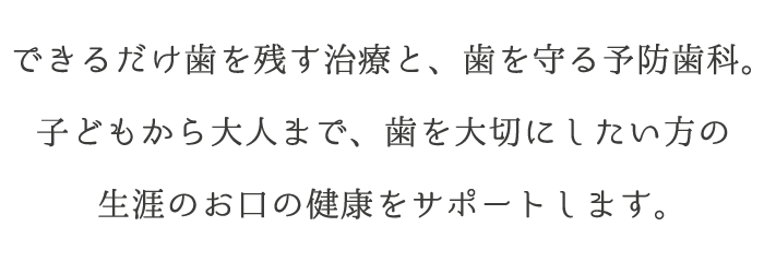 できるだけ歯を残す治療と、歯を守る予防歯科。子どもから大人まで、歯を大切にしたい方の生涯のお口の健康をサポートします。